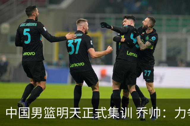 中国男篮明天正式集训 乔帅：力争奥运会门票